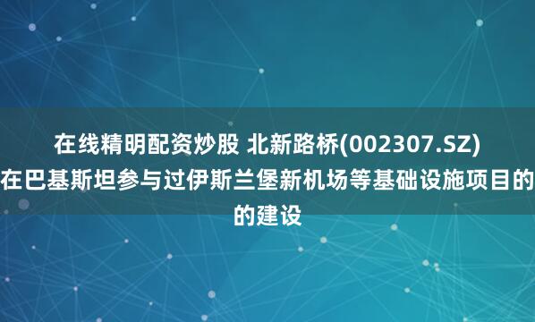 在线精明配资炒股 北新路桥(002307.SZ)：曾在巴基斯坦参与过伊斯兰堡新机场等基础设施项目的建设