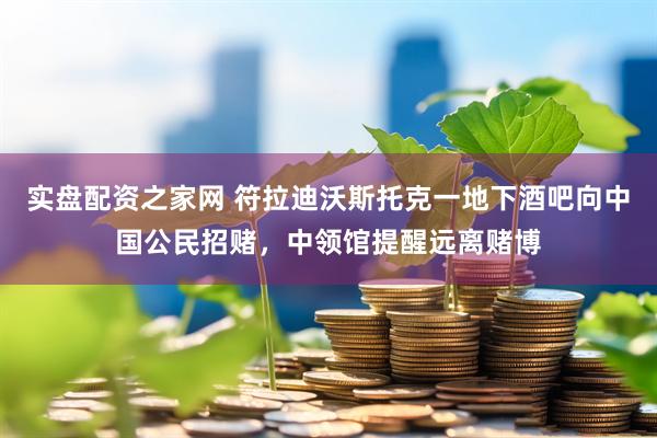 实盘配资之家网 符拉迪沃斯托克一地下酒吧向中国公民招赌，中领馆提醒远离赌博