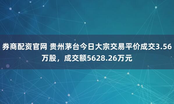 券商配资官网 贵州茅台今日大宗交易平价成交3.56万股，成交额5628.26万元