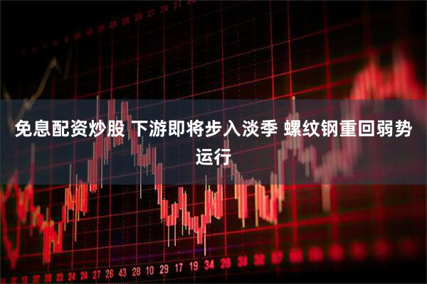 免息配资炒股 下游即将步入淡季 螺纹钢重回弱势运行