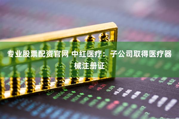 专业股票配资官网 中红医疗：子公司取得医疗器械注册证