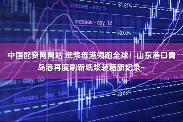 中国配资网网站 纸浆母港领跑全球！山东港口青岛港再度刷新纸浆装箱新纪录~