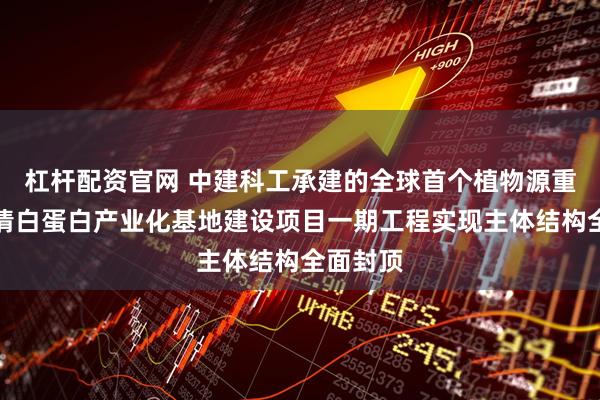 杠杆配资官网 中建科工承建的全球首个植物源重组人血清白蛋白产业化基地建设项目一期工程实现主体结构全面封顶