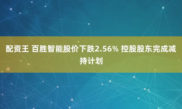 配资王 百胜智能股价下跌2.56% 控股股东完成减持计划