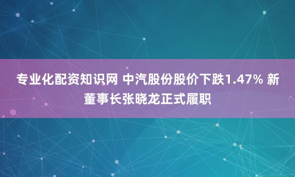 专业化配资知识网 中汽股份股价下跌1.47% 新董事长张晓龙正式履职