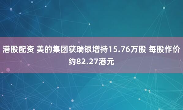 港股配资 美的集团获瑞银增持15.76万股 每股作价约82.27港元