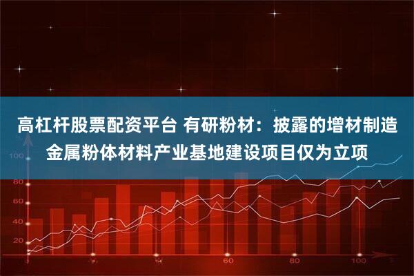 高杠杆股票配资平台 有研粉材：披露的增材制造金属粉体材料产业基地建设项目仅为立项