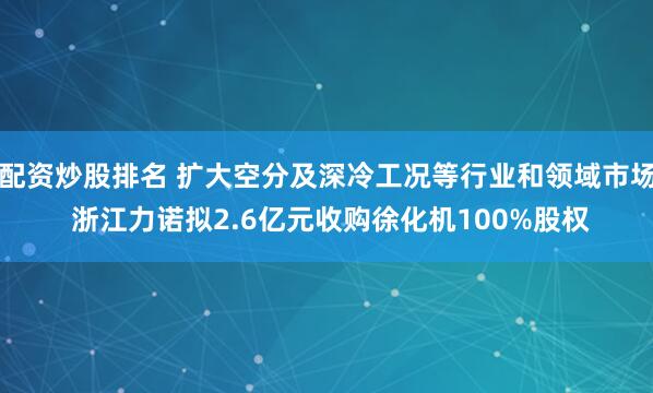 配资炒股排名 扩大空分及深冷工况等行业和领域市场 浙江力诺拟2.6亿元收购徐化机100%股权