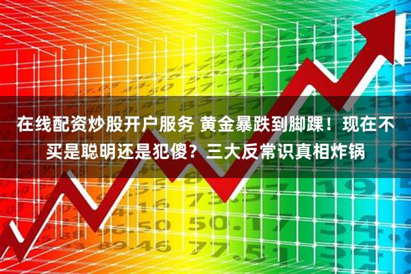 在线配资炒股开户服务 黄金暴跌到脚踝！现在不买是聪明还是犯傻？三大反常识真相炸锅