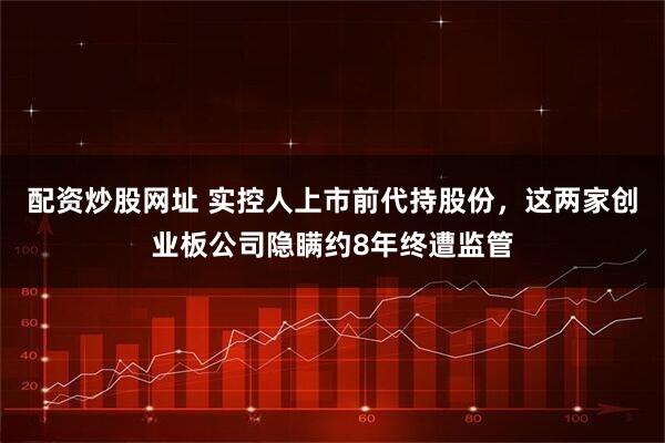 配资炒股网址 实控人上市前代持股份，这两家创业板公司隐瞒约8年终遭监管