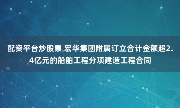 配资平台炒股票 宏华集团附属订立合计金额超2.4亿元的船舶工程分项建造工程合同