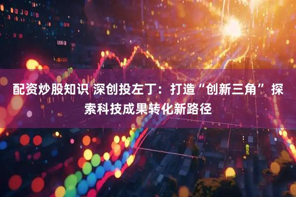 配资炒股知识 深创投左丁：打造“创新三角” 探索科技成果转化新路径