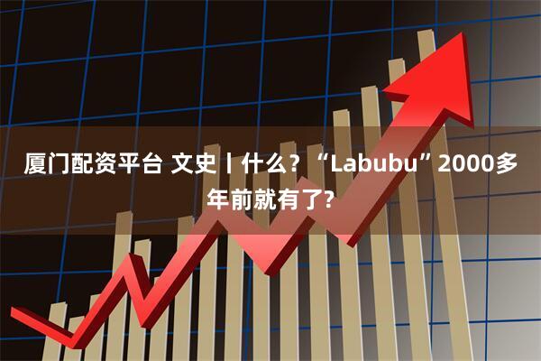 厦门配资平台 文史丨什么？“Labubu”2000多年前就有了?