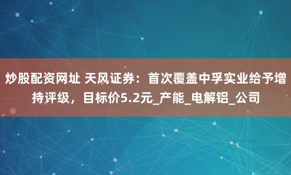 炒股配资网址 天风证券：首次覆盖中孚实业给予增持评级，目标价5.2元_产能_电解铝_公司