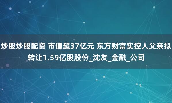 炒股炒股配资 市值超37亿元 东方财富实控人父亲拟转让1.59亿股股份_沈友_金融_公司