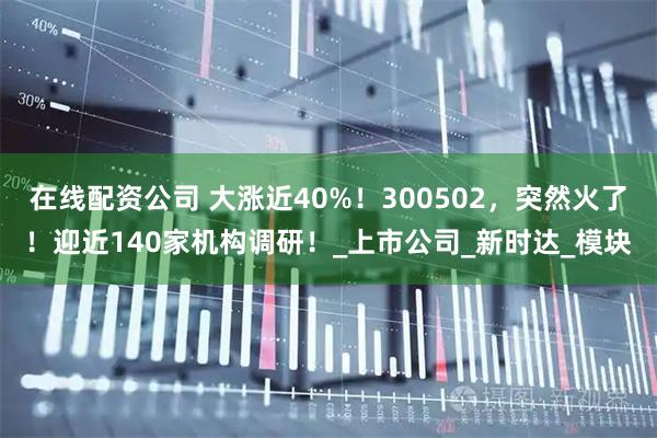 在线配资公司 大涨近40%！300502，突然火了！迎近140家机构调研！_上市公司_新时达_模块