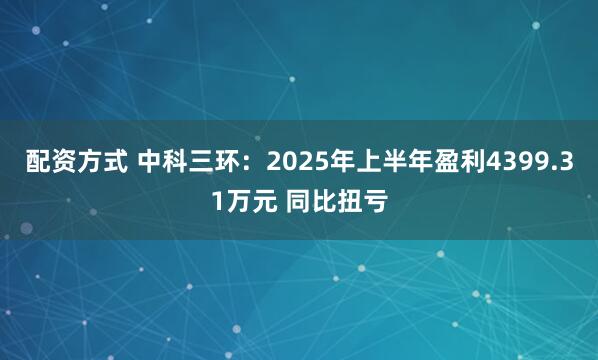 配资方式 中科三环：2025年上半年盈利4399.31万元 同比扭亏