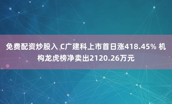免费配资炒股入 C广建科上市首日涨418.45% 机构龙虎榜净卖出2120.26万元