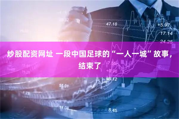炒股配资网址 一段中国足球的“一人一城”故事，结束了