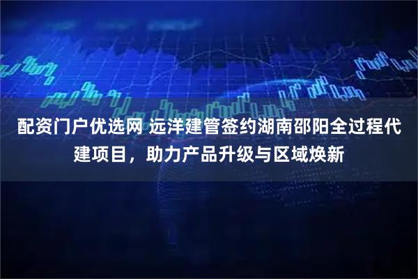 配资门户优选网 远洋建管签约湖南邵阳全过程代建项目，助力产品升级与区域焕新